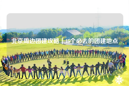北京周边团建攻略｜15个必去的团建地点