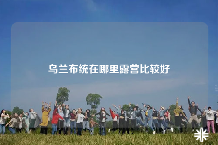 乌兰布统在哪里露营比较好