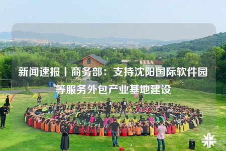 新闻速报丨商务部：支持沈阳国际软件园等服务外包产业基地建设