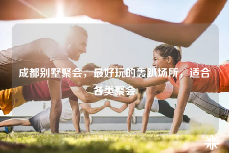 成都别墅聚会，最好玩的轰趴场所，适合各类聚会