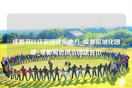 成都可以住宿团建的地方_成都区域化团建_成都周边适合团建登山