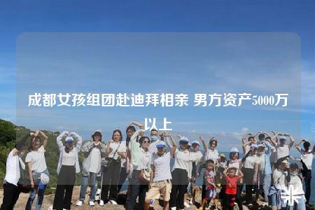 成都女孩组团赴迪拜相亲 男方资产5000万以上