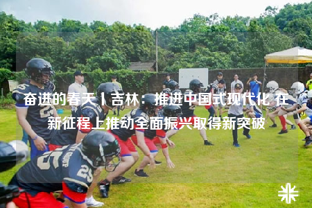 奋进的春天丨吉林：推进中国式现代化 在新征程上推动全面振兴取得新突破
