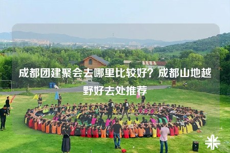 成都团建聚会去哪里比较好？成都山地越野好去处推荐