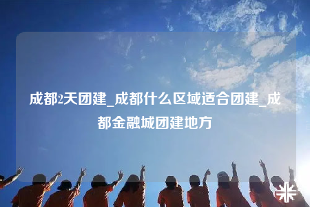 成都2天团建_成都什么区域适合团建_成都金融城团建地方