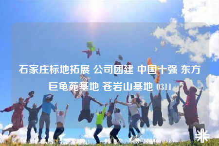 石家庄标地拓展 公司团建 中国十强 东方巨龟苑基地 苍岩山基地 0311
