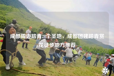 成都周边踏青28个圣地，成都团建踏青赏花徒步地方推荐