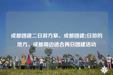 成都团建二日游方案、成都团建2日游的地方、成都周边适合两日团建活动