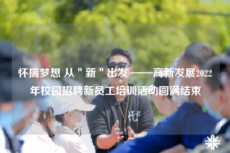 怀揣梦想 从＂新＂出发 ——高新发展2022年校园招聘新员工培训活动圆满结束