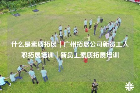 什么是素质拓展｜广州拓展公司新员工入职拓展培训｜新员工素质拓展培训