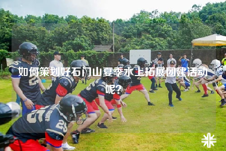 如何策划好石门山夏季水上拓展团建活动呢？