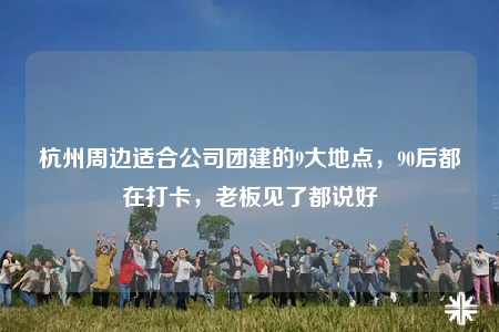 杭州周边适合公司团建的9大地点，90后都在打卡，老板见了都说好