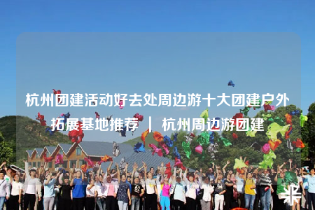 杭州团建活动好去处周边游十大团建户外拓展基地推荐 ｜ 杭州周边游团建