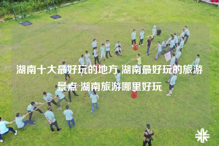 湖南十大最好玩的地方 湖南最好玩的旅游景点 湖南旅游哪里好玩
