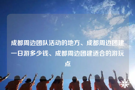 成都周边团队活动的地方、成都周边团建一日游多少钱、成都周边团建适合的游玩点