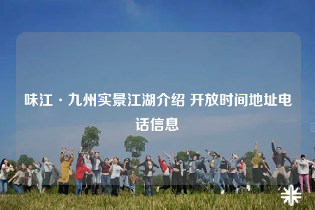 味江·九州实景江湖介绍 开放时间地址电话信息