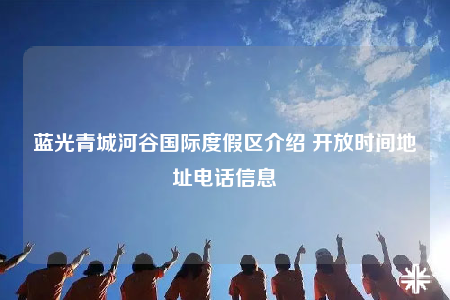 蓝光青城河谷国际度假区介绍 开放时间地址电话信息